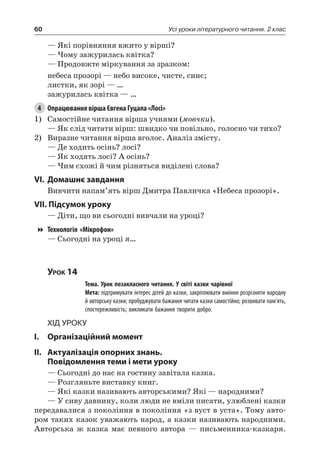 60 Усі уроки літературного читання. 2 клас
— Які порівняння вжито у вірші?
— Чому зажурилась квітка?
— Продовжте міркування за зразком:
небеса прозорі — небо високе, чисте, синє;
листки, як зорі — …
зажурилась квітка — …
4	 Опрацювання вірша Євгена Гуцала «Лосі»
1)	 Самостійне читання вірша учнями (мовчки).
— Як слід читати вірш: швидко чи повільно, голосно чи тихо?
2)	 Виразне читання вірша вголос. Аналіз змісту.
— Де ходить осінь? лосі?
— Як ходять лосі? А осінь?
— Чим схожі й чим різняться виділені слова?
VI.	Домашнє завдання
Вивчити напам’ять вірш Дмитра Павличка «Небеса прозорі».
VII. Підсумок уроку
— Діти, що ви сьогодні вивчали на уроці?
Технологія «Мікрофон»
— Сьогодні на уроці я…
Урок 14
		 Тема. Урок позакласного читання. У світі казки чарівної
		 Мета: підтримувати інтерес дітей до казки, закріплювати вміння розрізняти народну
й авторську казки; пробуджувати бажання читати казки самостійно; розвивати пам’ять,
спостережливість; викликати бажання творити добро.
Хід уроку
I.	 Організаційний момент
II.	Актуалізація опорних знань.
Повідомлення теми і мети уроку
— Сьогодні до нас на гостину завітала казка.
— Розгляньте виставку книг.
— Які казки називають авторськими? Які — народними?
— У сиву давнину, коли люди не вміли писати, улюблені казки
передавалися з покоління в покоління «з вуст в уста». Тому авто-
ром таких казок уважають народ, а казки називають народними.
Авторська ж казка має певного автора — письменника-казкаря.
 