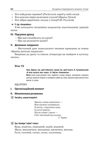 62 Усі уроки літературного читання. 2 клас
•	 Хто побудував теремок? (Російський народ у своїй казці)
•	 Хто наділяв звірів музичним слухом? (Брати Грімм)
•	 Хто зібрав дерев’яних ляльок у театрі? (О. Толстой)
V тур «Інсценівка»
Учні показують інсценівки заздалегідь підготовлених уривків
казок.
IV.	Підсумок уроку
— Що вам сподобалось на уроці?
— Про що розповісте вдома?
V.	Домашнє завдання
— Наступний урок позакласного читання проведемо за темою
«Країна дитячих журналів».
Завдання до уроку та список літератури ви знайдете в куточку
читача.
Урок 15
		 Тема. Дивись так, щоб побачити; слухай так, щоб почути. В. Сухомлинський
«Я хочу сказати своє слово». Н. Кир’ян «Словенятко»
		 Мета: учити учнів розуміти текст, виділяти у ньому головне, аналізувати; спонукати
дітей до словесної творчості; виховувати любов до слова, бажання користуватися його
красою та силою.
Хід уроку
I.	 Організаційний момент
II.	Мовленнєва розминка
1	 Читайте, запам’ятовуйте!
Зранку злива здивувала —
Всю пилюку позмивала:
З листя, з прутиків лози,
Із сухої дерези.
Після зливи і грози —
Світ чистіший від сльози.
Г. Чубач
2	 Гра «Знайди“зайве”слово»
Вода, водичка, підводний, водій, водяний.
Мило, милуватися, мильниця, милитися, мильце.
Гуси, гусячий, гусінь, гусак, гусятниця.
 
