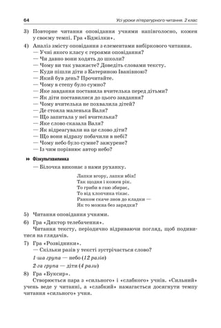 64 Усі уроки літературного читання. 2 клас
3)	 Повторне читання оповідання учнями напівголосно, кожен
у своєму темпі. Гра «Бджілки».
4)	 Аналіз змісту оповідання з елементами вибіркового читання.
— Учні якого класу є героями оповідання?
— Чи давно вони ходять до школи?
— Чому ви так уважаєте? Доведіть словами тексту.
— Куди пішли діти з Катериною Іванівною?
— Який був день? Прочитайте.
— Чому в степу було сумно?
— Яке завдання поставила вчителька перед дітьми?
— Як діти поставилися до цього завдання?
— Чому вчителька не похвалила дітей?
— Де стояла маленька Валя?
— Що запитала у неї вчителька?
— Яке слово сказала Валя?
— Як відреагували на це слово діти?
— Що вони відразу побачили в небі?
— Чому небо було сумне? зажурене?
— Із чим порівнює автор небо?
Фізкультхвилинка
— Білочка виконає з нами руханку.
Лапки вгору, лапки вбік!
Так щодня і кожен рік.
То гриби в гаю збирає,
То від хлопчика тікає.
Ранком скаче знов до кладки —
Як то можна без зарядки?
5)	Читання оповідання учнями.
6)	 Гра «Диктор телебачення».
Читання тексту, періодично відриваючи погляд, щоб подиви-
тися на глядачів.
7)	 Гра «Розвідники».
— Скільки разів у тексті зустрічається слово?
1-ша група — небо (12 разів)
2-га група — діти (4 рази)
8)	 Гра «Буксир».
Створюється пара з «сильного» і «слабкого» учнів. «Сильний»
учень веде у читанні, а «слабкий» намагається досягнути темпу
читання «сильного» учня.
 