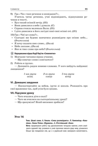 65I семестр
9)	 Гра «Чи є таке речення в оповіданні?».
Учитель читає речення, учні відповідають, відшукавши ре-
чення в тексті.
•	 Був тихий осінній вечір. (Ні)
•	 Вони дивилися в небо і думали. (Є)
•	 Справа стояла маленька Валя. (Ні)
•	 І діти дивилися в його лагідні сині-сині осінні очі. (Ні)
10)	Гра «Чиї це слова?».
•	 Сьогодні ми будемо навчатися розповідати про осіннє небо...
(Вчителька)
•	 Я хочу сказати своє слово… (Валя)
•	 Небо ласкаве…(Валя)
•	 Яке ж твоє слово про небо? (Вчителька)
2	 Опрацювання вірша Надії Кир’ян «Словенятко»
1)	Мовчазне читання вірша учнями.
— Що означає слово словенятко?
2)	 Робота в групах.
— Доповніть рядки новими словами. У кого вийдуть найдовші
ланцюжки?
1-ша група
осінь
2-га група
сонце
3-тя група
вітер
VI.	Домашнє завдання
— Поспостерігайте за небом, ідучи зі школи. Розкажіть про
свої враження так, щоб усім було цікаво.
VII. Підсумок уроку
— Чого вчилися діти в полі?
— Чого ви вчилися на сьогоднішньому уроці?
— Що зрозуміли? Який висновок зробили?
Урок 16
		 Тема. Цікаві слова. А.  Коваль «Слова розповідають». Л.  Компанієць «Кова-
лівна». Олена Пчілка «Журавель». А. М’ястківський «Неня»
		 Мета: продовжувати роботу над удосконаленням читацьких навичок; учити аналі-
зувати художній твір; розвивати в учнів прагнення вивчати рідну мову, дізнаватися
більше про походження слів, що є в українській мові; виховувати наполегливість.
 