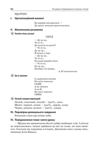 66 Усі уроки літературного читання. 2 клас
Хід уроку
I.	 Організаційний момент
На перерві постаралися —
До уроку читання приготувалися.
II.	Мовленнєва розминка
1	 Читайте чітко, весело!
ОДУД
— Ду-ду-ду,
Чі-чі-чі…
Де ночуєш ти вночі?
— Чі-чі-чі,
Ду-ду-ду…
Я ночую у саду.
— Ду-ду-ду,
Чі-чі-чі…
Од садка віддай ключі.
— Чі-чі-чі,
Ду-ду-ду…
Загубив і не знайду.
А. М’ястківський
2	 Гра зі звуками
Із задертими носами
По снігу помчали
САНИ.
А як зміниш
А на И,
По снігу помчать
СИНИ.
3	 Упізнай і швидко відповідай!
Літній, сонячний, теплий — (що?)… день.
Жовті, червоні, осінні — (що?)… дерева, кущі.
Чорна, дощова, велика — (що?)… хмара.
III.	Перевірка домашнього завдання
Розповіді учнів про осіннє небо.
IV.	Повідомлення теми і мети уроку
— Щодня ми промовляємо безліч добре знайомих слів. І ніколи
не замислюємося, звідки прийшло до нас це слово, як воно вини-
кло. Сьогодні ми поринемо в історію. Допоможе нам у цьому пись-
менниця Алла Коваль.
 