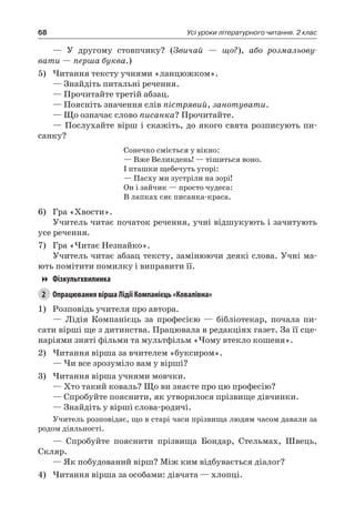 68 Усі уроки літературного читання. 2 клас
— У другому стовпчику? (Звичай — що?), або розмальову-
вати — перша буква.)
5)	Читання тексту учнями «ланцюжком».
— Знайдіть питальні речення.
— Прочитайте третій абзац.
— Поясніть значення слів пістрявий, занотувати.
— Що означає слово писанка? Прочитайте.
— Послухайте вірш і скажіть, до якого свята розписують пи-
санку?
Сонечко сміється у вікно:
— Вже Великдень! — тішиться воно.
І пташки щебечуть угорі:
— Пасху ми зустріли на зорі!
Он і зайчик — просто чудеса:
В лапках сяє писанка-краса.
6)	 Гра «Хвости».
Учитель читає початок речення, учні відшукують і зачитують
усе речення.
7)	 Гра «Читає Незнайко».
Учитель читає абзац тексту, замінюючи деякі слова. Учні ма-
ють помітити помилку і виправити її.
Фізкультхвилинка
2	 Опрацювання вірша Лідії Компанієць «Ковалівна»
1)	 Розповідь учителя про автора.
— Лідія Компанієць за професією — бібліотекар, почала пи-
сати вірші ще з дитинства. Працювала в редакціях газет. За її сце-
наріями зняті фільми та мультфільм «Чому втекло кошеня».
2)	Читання вірша за вчителем «буксиром».
— Чи все зрозуміло вам у вірші?
3)	Читання вірша учнями мовчки.
— Хто такий коваль? Що ви знаєте про цю професію?
— Спробуйте пояснити, як утворилося прізвище дівчинки.
— Знайдіть у вірші слова-родичі.
Учитель розповідає, що в старі часи прізвища людям часом давали за
родом діяльності.
— Спробуйте пояснити прізвища Бондар, Стельмах, Швець,
Скляр.
— Як побудований вірш? Між ким відбувається діалог?
4)	Читання вірша за особами: дівчата — хлопці.
 
