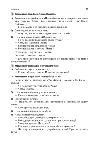 69I семестр
3	 Опрацювання вірша Олени Пчілки «Журавель»
1)	 Звернення до довідника «Познайомимося з авторами прочита-
них творів». Самостійне читання учнями статті про Олену
Пчілку.
— Що цікавого про письменницю дізналися?
2)	 Опис журавля за малюнком.
Прослуховування запису курликання журавлів.
3)	Читання хором вірша «Журавель».
— Як по-різному називають цього птаха?
— Чому він має різні імена?
— Коли журавлі журяться? Чому?
— Коли журавлям весело? Чому?
Журавель — журитися — осінь.
Веселик — весело — весна.
— Які типи речення за інтонацією є у тексті вірша? За метою
висловлювання?
4	 Опрацювання тексту Андрія М’ястківського «Неня»
1)	 Робота над структурою тексту.
— Прочитайте заголовок. Кого так називають?
Використання інтерактивної технології «Так — ні»
Беруть участь дві команди: «Так» (няня — мама), «Ні» (неня —
ненька).
— Чи поділено текст на абзаци? (Ні)
— Чому? (Діалог)
2)	Читання оповідання учнями мовчки.
— Назвіть головних героїв оповідання.
3)	 Інтонування речень.
— Відшукайте речення, які читаються з інтонацією здиву-
вання.
— А тепер — із захопленням.
4)	Читання оповідання за особами.
5)	 Аналіз змісту оповідання.
— Де були дідусь Демид із Дмитриком?
— Кому дідусь попросив розповісти про прогулянку?
— Чому здивувався Дмитрик?
— Що для нього виявилося справжнім відкриттям?
— Як дідусь говорить про українську мову? Про що це свід-
чить?
 