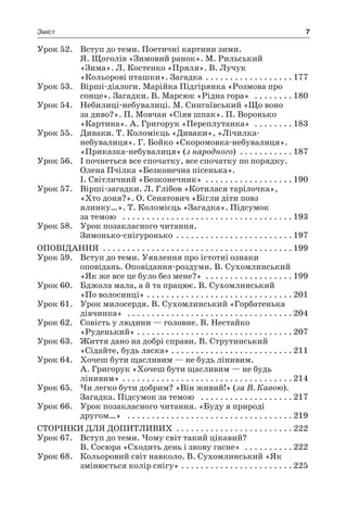 7Зміст
Урок 52.	 Вступ до теми. Поетичні картини зими.
Я. Щоголів «Зимовий ранок». М. Рильський
«Зима». Л. Костенко «Пряля». В. Лучук
«Кольорові пташки». Загадка  . . . . . . . . . . . . . . . . . 	177
Урок 53.	 Вірші-діалоги. Марійка Підгірянка «Розмова про
сонце». Загадки. В. Марсюк «Рідна гора»  . . . . . . . . 	180
Урок 54.	 Небилиці-небувалиці. М. Сингаївський «Що воно
за диво?». П. Мовчан «Сіяв шпак». П. Воронько
«Картина». А. Григорук «Переплутанка»  . . . . . . . . 	183
Урок 55.	 Диваки. Т. Коломієць «Диваки», «Лічилка-
небувалиця». Г. Бойко «Скоромовка-небувалиця».
«Приказка-небувалиця» (з народного) . . . . . . . . . . . 	187
Урок 56.	 І почнеться все спочатку, все спочатку по порядку.
Олена Пчілка «Безконечна пісенька».
І. Світличний «Безконечник» . . . . . . . . . . . . . . . . . .	190
Урок 57.	 Вірші-загадки. Л. Глібов «Котилася тарілочка»,
«Хто доня?». О. Сенатович «Бігли діти повз
ялинку…». Т. Коломієць «Загадка». Підсумок
за темою  . . . . . . . . . . . . . . . . . . . . . . . . . . . . . . . . . . . 	193
Урок 58.	 Урок позакласного читання.
Зимонько-снігуронько  . . . . . . . . . . . . . . . . . . . . . . . 	197
Оповідання  . . . . . . . . . . . . . . . . . . . . . . . . . . . . . . . . . . . . . . . 	199
Урок 59.	 Вступ до теми. Уявлення про істотні ознаки
оповідань. Оповідання-роздуми. В. Сухомлинський
«Як же все це було без мене?»  . . . . . . . . . . . . . . . . . . 	199
Урок 60.	 Бджола мала, а й та працює. В. Сухомлинський
«По волосинці» . . . . . . . . . . . . . . . . . . . . . . . . . . . . . . 	201
Урок 61.	 Урок милосердя. В. Сухомлинський «Горбатенька
дівчинка»  . . . . . . . . . . . . . . . . . . . . . . . . . . . . . . . . . . 	204
Урок 62.	 Совість у людини — головне. В. Нестайко
«Руденький»  . . . . . . . . . . . . . . . . . . . . . . . . . . . . . . . 	207
Урок 63.	 Життя дано на добрі справи. В. Струтинський
«Сідайте, будь ласка»  . . . . . . . . . . . . . . . . . . . . . . . . 	211
Урок 64.	 Хочеш бути щасливим — не будь лінивим.
А. Григорук «Хочеш бути щасливим — не будь
лінивим»  . . . . . . . . . . . . . . . . . . . . . . . . . . . . . . . . . . 	214
Урок 65.	 Чи легко бути добрим? «Він живий!» (за В. Кавою).
Загадка. Підсумок за темою  . . . . . . . . . . . . . . . . . . . 	217
Урок 66.	 Урок позакласного читання. «Буду я природі
другом…»  . . . . . . . . . . . . . . . . . . . . . . . . . . . . . . . . . . 	219
Сторінки для допитливих  . . . . . . . . . . . . . . . . . . . . . . . 	222
Урок 67.	 Вступ до теми. Чому світ такий цікавий?
В. Сосюра «Сходить день і знову гасне»  . . . . . . . . . . 	222
Урок 68.	 Кольоровий світ навколо. В. Сухомлинський «Як
змінюється колір снігу»  . . . . . . . . . . . . . . . . . . . . . . 	225
 