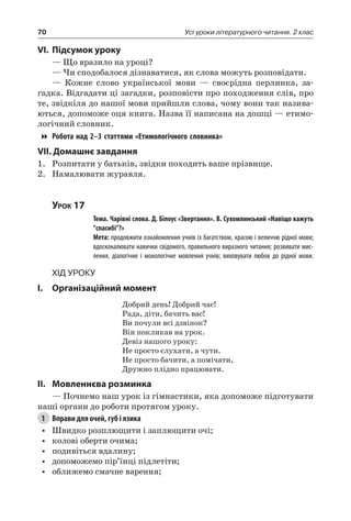 70 Усі уроки літературного читання. 2 клас
VI.	Підсумок уроку
— Що вразило на уроці?
— Чи сподобалося дізнаватися, як слова можуть розповідати.
— Кожне слово української мови — своєрідна перлинка, за-
гадка. Відгадати ці загадки, розповісти про походження слів, про
те, звідкіля до нашої мови прийшли слова, чому вони так назива-
ються, допоможе оця книга. Назва її написана на дошці — етимо-
логічний словник.
Робота над 2–3 статтями «Етимологічного словника»
VII. Домашнє завдання
1.	 Розпитати у батьків, звідки походить ваше прізвище.
2.	 Намалювати журавля.
Урок 17
		 Тема. Чарівні слова. Д. Білоус «Звертання». В. Сухомлинський «Навіщо кажуть
“спасибі”?»
		 Мета: продовжити ознайомлення учнів із багатством, красою і величчю рідної мови;
вдосконалювати навички свідомого, правильного виразного читання; розвивати мис-
лення, діалогічне і монологічне мовлення учнів; виховувати любов до рідної мови.
Хід уроку
I.	 Організаційний момент
Добрий день! Добрий час!
Рада, діти, бачить вас!
Ви почули всі дзвінок?
Він покликав на урок.
Девіз нашого уроку:
Не просто слухати, а чути.
Не просто бачити, а помічати,
Дружно плідно працювати.
II.	Мовленнєва розминка
— Почнемо наш урок із гімнастики, яка допоможе підготувати
наші органи до роботи протягом уроку.
1	 Вправи для очей, губ і язика
•	 Швидко розплющити і заплющити очі;
•	 колові оберти очима;
•	 подивіться вдалину;
•	 допоможемо пір’їнці підлетіти;
•	 оближемо смачне варення;
 