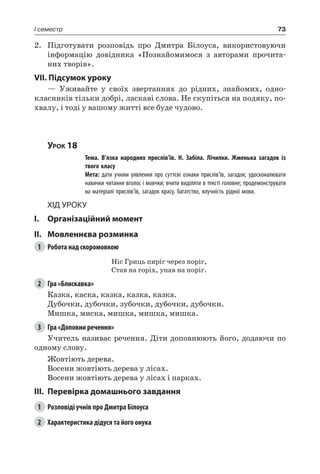 73I семестр
2.	 Підготувати розповідь про Дмитра Білоуса, використовуючи
інформацію довідника «Познайомимося з авторами прочита-
них творів».
VII. Підсумок уроку
— Уживайте у своїх звертаннях до рідних, знайомих, одно-
класників тільки добрі, ласкаві слова. Не скупіться на подяку, по-
хвалу, і тоді у вашому житті все буде чудово.
Урок 18
		 Тема. В’язка народних прислів’їв. Н.  Забіла. Лічилки. Жменька загадок із
твого класу
		 Мета: дати учням уявлення про суттєві ознаки прислів’їв, загадок; удосконалювати
навички читання вголос і мовчки; вчити виділяти в тексті головне; продемонструвати
на матеріалі прислів’їв, загадок красу, багатство, влучність рідної мови.
Хід уроку
I.	 Організаційний момент
II.	Мовленнєва розминка
1	 Робота над скоромовкою
Ніс Гриць пиріг через поріг,
Став на горіх, упав на поріг.
2	 Гра «Блискавка»
Казка, каска, казка, казка, казка.
Дубочки, дубочки, зубочки, дубочки, дубочки.
Мишка, миска, мишка, мишка, мишка.
3	 Гра «Доповни речення»
Учитель називає речення. Діти доповнюють його, додаючи по
одному слову.
Жовтіють дерева.
Восени жовтіють дерева у лісах.
Восени жовтіють дерева у лісах і парках.
III.	Перевірка домашнього завдання
1	 Розповіді учнів про Дмитра Білоуса
2	 Характеристика дідуся та його онука
 