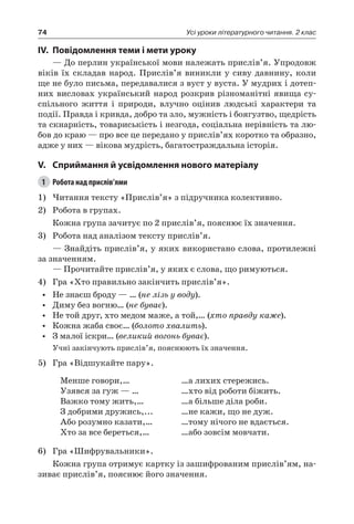 74 Усі уроки літературного читання. 2 клас
IV.	Повідомлення теми і мети уроку
— До перлин української мови належать прислів’я. Упродовж
віків їх складав народ. Прислів’я виникли у сиву давнину, коли
ще не було письма, передавалися з вуст у вуста. У мудрих і дотеп-
них висловах український народ розкрив різноманітні явища су-
спільного життя і природи, влучно оцінив людські характери та
події. Правда і кривда, добро та зло, мужність і боягузтво, щедрість
та скнарність, товариськість і незгода, соціальна нерівність та лю-
бов до краю — про все це передано у прислів’ях коротко та образно,
адже у них — вікова мудрість, багатостраждальна історія.
V.	Сприймання й усвідомлення нового матеріалу
1	 Робота над прислів’ями
1)	Читання тексту «Прислів’я» з підручника колективно.
2)	 Робота в групах.
Кожна група зачитує по 2 прислів’я, пояснює їх значення.
3)	 Робота над аналізом тексту прислів’я.
— Знайдіть прислів’я, у яких використано слова, протилежні
за значенням.
— Прочитайте прислів’я, у яких є слова, що римуються.
4)	 Гра «Хто правильно закінчить прислів’я».
•	 Не знаєш броду — … (не лізь у воду).
•	 Диму без вогню… (не буває).
•	 Не той друг, хто медом маже, а той,… (хто правду каже).
•	 Кожна жаба своє… (болото хвалить).
•	 З малої іскри… (великий вогонь буває).
Учні закінчують прислів’я, пояснюють їх значення.
5)	 Гра «Відшукайте пару».
Менше говори,…
Узявся за гуж — …
Важко тому жить,…
З добрими дружись,...
Або розумно казати,…
Хто за все береться,…
…а лихих стережись.
…хто від роботи біжить.
…а більше діла роби.
…не кажи, що не дуж.
…тому нічого не вдається.
…або зовсім мовчати.
6)	 Гра «Шифрувальники».
Кожна група отримує картку із зашифрованим прислів’ям, на-
зиває прислів’я, пояснює його значення.
 