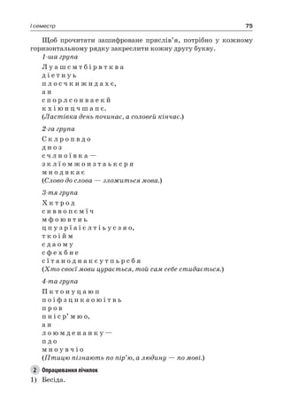 75I семестр
Щоб прочитати зашифроване прислів’я, потрібно у кожному
горизонтальному рядку закреслити кожну другу букву.
1-ша група
Л у а ш с м т б і р в т к в а
д і е т н у ь
п л о с ч к и ж н д а х є,
а н
с п о р л с о н в а е к й
к х і ю н ц ч ш а п є.
(Ластівка день починає, а соловей кінчає.)
2-га група
С к л р о п в д о
д н о з
с ч л н о ї в к а —
з к л ї о м ж о и з т а ь к с р я
м н о д в к а є
(Слово до слова — зложиться мова.)
3-тя група
Х к т р о д
с н в в о п є м ї ч
м ф о ю в т и ь
ц п у з р ї а і є л т і ь у с з я о,
т к о і й м
с д а о м у
с ф е х б н е
с ї т а и о д н а к є у т п ь р с б я
(Хто своєї мови цурається, той сам себе стидається.)
4-та група
П к т о и у ц а ю п
п о і ф з ц н к а о ю і т в ь
п р о в
п н і с р’ м ю о,
а н
л о ю м д е и а н к у —
п д о
м н о у в ч і о
(Птицю пізнають по пір’ю, а людину — по мові.)
2	 Опрацювання лічилок
1)	 Бесіда.
 