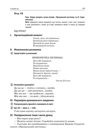 77I семестр
Урок 19
		 Тема. Звідки походять назви місяців. «Прощальний листопад» (за В. Скура-
тівським)
		 Мета: формувати вміння працювати над текстом, вникати у його зміст, розвивати
в учнів допитливість, інтерес до історії, виховувати любов та повагу до народних
традицій.
Хід уроку
I.	 Організаційний момент
Стали, діти, всі рівненько.
Посміхнулися гарненько.
Настрій на урок взяли
Й працювати почали.
II.	Мовленнєва розминка
1	 Запам’ятайте за вчителем!
БЕЗКОНЕЧНА ПІСЕНЬКА
Був собі журавель
Та журавочка.
Наносили сінця
Повні ясельця.
Наша пісня гарна й нова, —
Почнем її, братці, знова!
Був собі журавель
Та журавочка…
Олена Пчілка
2	 Послухайте і доскажіть!
Да-да-да — стоїть у глечику… (вода).
Ди-ди-ди — дай напитися… (води).
Жа-жа-жа — ми знайшли… (вужа).
Жи-жи-жи — ти мені… (допоможи).
III.	Перевірка домашнього завдання
1	 Учні розказують прислів’я, пояснюють їх зміст
2	 Гра «Ти — мені, я — тобі»
Учні один одному загадують загадки.
IV.	Повідомлення теми і мети уроку
— Яка зараз пора року?
— Назвіть осінні місяці. Спробуйте пояснити їх назви.
— Сьогодні ми ознайомимося з оповіданням Вадима Скуратів-
ського «Прощальний листопад».
 