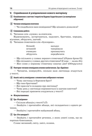 78 Усі уроки літературного читання. 2 клас
V.	Сприймання й усвідомлення нового матеріалу
1	 Ознайомлення з життям і творчістю Вадима Скуратівського (заматеріалом
підручника)
2	 Читання оповідання вчителем
— Чи сподобалося вам оповідання? Що цікавого дізналися?
3	 Словникова робота
1)	Читання слів «луною» за вчителем.
Відмежовують, зустрічаються, падолист, братчини, передня,
відчиняє, обтрусить, заячий.
2)	Читання стовпчиків слів «буксиром».
Осінній
останній
очевидно
обтрусить
нагадує
танцювали
прокинутись
передбачити
— Що спільного у словах першого стовпчика? (Перша буква О.)
— Що спільного у словах другого стовпчика? (Слова — назви дії.)
— Яке слово у першому стовпчику означає дію? (Обтрусить)
4	 Повторне читання оповідання учнями напівголосно. Гра «Бджілки»
— Читаючи, поміркуйте, скільки назв листопада згадується
у тексті.
5	 Аналіз змісту оповідання з елементами вибіркового читання
— Чому листопад із березнем брат?
— Що таке братчини?
— Які прислів’я складено про листопад?
— Чому день у листопаді порівнюється із заячим хвостом?
— Які народні прикмети згадуються у тексті?
Фізкультхвилинка
6	 Гра «Розвідники»
— Скільки абзаців у тексті? (7)
— Знайдіть і прочитайте абзаци, які складаються з одного ре-
чення.
— Знайдіть і прочитайте найдовший абзац.
7	 Гра «Хто швидше?»
— Знайдіть і прочитайте речення, у яких ужиті слова, що на
картках-блискавках.
Слова: весняний, снігу, хвіст, селяни.
 