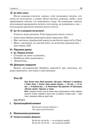 79I семестр
8	 Гра «Небо і земля»
Після команди вчителя «земля» учні починають читати, сте-
жачи не пальчиком, а очима. Коли звучить команда «небо», діти
припиняють читати, очі піднімають угору. За командою «земля»
діти повинні продовжити читати з того місця, де зупинились, так —
кілька разів протягом читання всього тексту.
9	 Гра «Чи є в оповіданні таке речення?»
Учитель читає речення. Учні відшукують його у тексті.
•	 Адже вони обидва розділяють різні пори року. (Ні)
•	 Про листопад український народ склав багато прислів’їв. (Так)
•	 День у листопаді, як заячий хвіст, не встигнеш прокинутись —
уже темніє. (Ні)
VI.	Підсумок уроку
Гра «Продовж речення»
•	 Сьогодні на уроці я дізнався…
•	 Найбільш мене зацікавило…
•	 Запам’ятав…
VII. Домашнє завдання
Будьте дослідниками! Знайдіть прислів’я про листопад, на-
родні прикмети, пов’язані із цим місяцем.
Урок 20
		 Тема. Веселе слово. Мовні цікавинки. «Дві душі», «Обіцянка» (з народного).
Г.  Бойко «Ґава». І.  Січовик «Тими самими словами…», «На горі…», «Я тяг-
нув…», «Я зробила піну…». В. Плахотников «Під парканом». М. Хоросницька
«Матусин заповіт». Підсумок за темою
		 Мета: зміцнювати інтерес учнів до мовних явищ; удосконалювати техніку свідомого
виразного читання; перевірити знання учнів за розділом «В рідній школі — рідне
слово»; виховувати любов до рідної мови.
Хід уроку
I.	 Організаційний момент
Поспішіть місця зайняти —
Час урок розпочинати.
II.	Мовленнєва розминка
1	 Читання чистомовки «Дощиком»
Ба-ба-ба, ба-ба-ба — он на березі верба!
Бу-бу-бу, бу-бу-бу — доглядаємо вербу!
 