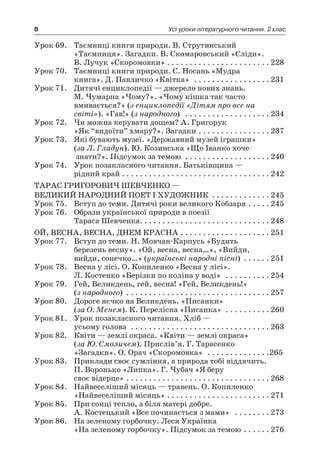 8 Усі уроки літературного читання. 2 клас
Урок 69.	 Таємниці книги природи. В. Струтинський
«Таємниця». Загадки. В. Скомаровський «Сліди».
В. Лучук «Скоромовки»  . . . . . . . . . . . . . . . . . . . . . . 	228
Урок 70.	 Таємниці книги природи. С. Носань «Мудра
книга». Д. Павличко «Квітка»  . . . . . . . . . . . . . . . . . 	231
Урок 71.	 Дитячі енциклопедії — джерело нових знань.
М. Чумарна «Чому?». «Чому кішка так часто
вмивається?» (з енциклопедії «Дітям про все на
світі»). «Гав!» (з народного)  . . . . . . . . . . . . . . . . . . . 	234
Урок 72.	 Чи можна керувати дощем? А. Григорук
«Як “видоїти” хмару?». Загадки  . . . . . . . . . . . . . . . 	237
Урок 73.	 Які бувають музеї. «Державний музей іграшки»
(за Л. Гладун). Ю. Козинська «Що Іванко хоче
знати?». Підсумок за темою  . . . . . . . . . . . . . . . . . . . 	240
Урок 74.	 Урок позакласного читання. Батьківщина —
рідний край  . . . . . . . . . . . . . . . . . . . . . . . . . . . . . . . . 	242
Тарас Григорович Шевченко —
великий народний поет і художник . . . . . . . . . . . . .	245
Урок 75.	 Вступ до теми. Дитячі роки великого Кобзаря  . . . . 	245
Урок 76.	 Образи української природи в поезії
Тараса Шевченка . . . . . . . . . . . . . . . . . . . . . . . . . . . . 	248
Ой, весна, весна, днем красна  . . . . . . . . . . . . . . . . . . . 	251
Урок 77.	 Вступ до теми. Н. Мовчан-Карпусь «Будить
березень весну». «Ой, весна, весна…», «Вийди,
вийди, сонечко…» (українські народні пісні)  . . . . . 	251
Урок 78.	 Весна у лісі. О. Копиленко «Весна у лісі».
Л. Костенко «Берізки по коліна у воді»  . . . . . . . . . . 	254
Урок 79.	 Гей, Великдень, гей, весна! «Гей, Великдень!»
(з народного)  . . . . . . . . . . . . . . . . . . . . . . . . . . . . . . . . 	257
Урок 80.	 Дороге яєчко на Великдень. «Писанки»
(за О. Менем). К. Перелісна «Писанка»  . . . . . . . . . . 	260
Урок 81.	 Урок позакласного читання. Хліб —
усьому голова  . . . . . . . . . . . . . . . . . . . . . . . . . . . . . . . 	263
Урок 82.	 Квіти — землі окраса. «Квіти — землі окраса»
(за Ю. Смоличем). Прислів’я. Г. Тарасенко
«Загадки». О. Орач «Скоромовка»  . . . . . . . . . . . . . . 265
Урок 83.	 Приклади своє сумління, а природа тобі віддячить.
П. Воронько «Липка». Г. Чубач «Я беру
своє відерце»  . . . . . . . . . . . . . . . . . . . . . . . . . . . . . . . 	268
Урок 84.	 Найвеселіший місяць — травень. О. Копиленко
«Найвеселіший місяць»  . . . . . . . . . . . . . . . . . . . . . . 	271
Урок 85.	 При сонці тепло, а біля матері добре.
А. Костецький «Все починається з мами»  . . . . . . . . 	273
Урок 86.	 На зеленому горбочку. Леся Українка
«На зеленому горбочку». Підсумок за темою  . . . . . 	276
 