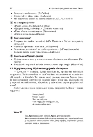 82 Усі уроки літературного читання. 2 клас
•	 Бачити — не бачить… (Л. Глібов)
•	 Приготуйте, діти, пера. (В. Лучук)
•	 Ми збирали з сином на землі каштани. (М. Рильський)
2	 Які за жанрами ці твори?
•	 «Рідна мова». (Л. Забашта, вірш)
•	 «Добрий вечір, зайчику…» (Дитяча пісенька)
•	 «Тиха нічка теплесенька». (Колискова)
•	 «Сильніше за силу». (Казка)
3	 З якого твору слова?
•	 Хитрощі не люблять совісті. («Як Наталя в Лисиці хитринку
купила»)
•	 Черкнув крейдою і того дня... («Кордон»)
•	 Зате знаю, з ким мені не треба дружити.... («У новій школі»)
•	 Бо така багата мова українська... («Неня»)
4	 Згадайте, що це? Наведіть приклад
•	 Цікаве запитання, у якому є слова-підказки для відгадки. (За-
гадка)
•	 Короткий влучний вислів повчального характеру. (Прислів’я)
VII. Підсумок уроку. Підбиття підсумків вікторини
— Діти, ви — молодці! Добре засвоїли те, про що ми говорили
на уроках. Найголовніше — пам’ятайте: ми живемо на мальовни-
чій землі— в Україні. Тут жили наші предки, живуть батьки і ми.
Із задоволенням милуймося красою рідної природи, вслухаймося
у чарівні мелодії пісень, вбираймо у себе ніжні звуки української
мови!
Любіть всім серцем свою рідну мову. Вивчайте її. Вона — наша
гордість!
Мово рідна!
Слово рідне!
Хто вас забуває,
Той у грудях не серденько,
А лиш камінь має.
Урок 21
		 Тема. Урок позакласного читання. Країна дитячих журналів
		 Мета: розширювати знання дітей про дитячу періодичну пресу; активізувати інтерес
до неї; розвивати вміння самостійно читати дитячу періодику, комунікативні здібності;
виховувати любов до рідного слова.
 