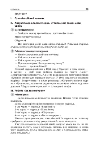 83I семестр
Хід уроку
I.	 Організаційний момент
II.	Актуалізація опорних знань. Оголошення теми і мети
уроку
1	 Гра «Шифрувальники»
— Знайдіть кожну третю букву і прочитайте слово.
Мтжосупчрсунаоаяюл
(Журнал)
— Які значення може мати слово журнал? (Класний журнал,
журнал обліку відвідування, періодичне видання)
2	 Робота з виставкою дитячих журналів
— Назвіть журнали, які є на виставці.
— Які з них ви читали?
— Які журнали є у вас удома?
— Про що говорить обкладинка журналу?
— А зараз — трішки історії.
Перший журнал вийшов у 1665 році у Франції, в тому ж році —
в Англії. У 1772 році вийшов додаток до газети «Санкт-
Петербургские ведомости». А в 1785 році з’явився дитячий журнал
«Детское чтение для сердца и разума». У 1861 році почав виходити
журнал «Вокруг света», а після революції 1905 року з’явився жур-
нал «Тропинка», головним редактором якого була жінка під псев-
донімом Allegro (що в перекладі — блискучий папір).
III.	Робота над темою уроку
1	 Робота в групах
— Зараз виконаємо невеличке завдання. Кожна група отримає
журнали.
Завдання: коротко розповісти про кожний журнал.
1-ша група — журнал «Барвінок»;
2-га група — журнал «Пізнайко»;
3-тя група — журнал «Яблунька»;
4-та група — журнал «Весела перерва».
Кожна група розповідає, чим цікавий їх журнал, які в ньому
є рубрики, для якого віку розрахований, коли виходить.
Учитель доповнює відповіді дітей, звертає увагу на те, що об-
кладинка містить номер журналу, місяць, рік видання, з якого
часу видається. (Діти відшукують ці дані і повідомляють отри-
мані відомості.)
 