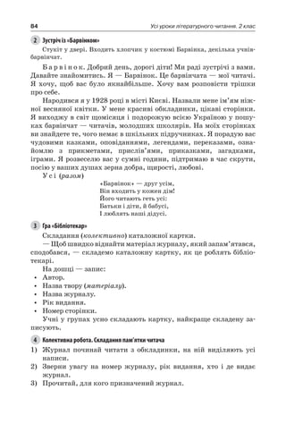 84 Усі уроки літературного читання. 2 клас
2	 Зустріч із «Барвінком»
Стукіт у двері. Входить хлопчик у костюмі Барвінка, декілька учнів-
барвінчат.
Б а р в і н о к. Добрий день, дорогі діти! Ми раді зустрічі з вами.
Давайте знайомитись. Я — Барвінок. Це барвінчата — мої читачі.
Я хочу, щоб вас було якнайбільше. Хочу вам розповісти трішки
про себе.
Народився я у 1928 році в місті Києві. Назвали мене ім’ям ніж-
ної весняної квітки. У мене красиві обкладинки, цікаві сторінки.
Я виходжу в світ щомісяця і подорожую всією Україною у пошу-
ках барвінчат — читачів, молодших школярів. На моїх сторінках
ви знайдете те, чого немає в шкільних підручниках. Я порадую вас
чудовими казками, оповіданнями, легендами, переказами, озна-
йомлю з прикметами, прислів’ями, приказками, загадками,
іграми. Я розвеселю вас у сумні години, підтримаю в час скрути,
посію у ваших душах зерна добра, щирості, любові.
У с і (разом)
«Барвінок» — друг усім,
Він входить у кожен дім!
Його читають геть усі:
Батьки і діти, й бабусі,
І люблять наші дідусі.
3	 Гра «Бібліотекар»
Складання (колективно) каталожної картки.
— Щоб швидко віднайти матеріал журналу, який запам’ятався,
сподобався, — складемо каталожну картку, як це роблять бібліо-
текарі.
На дошці — запис:
•	 Автор.
•	 Назва твору (матеріалу).
•	 Назва журналу.
•	 Рік видання.
•	 Номер сторінки.
Учні у групах усно складають картку, найкраще складену за-
писують.
4	 Колективна робота. Складання пам’ятки читача
1)	 Журнал починай читати з обкладинки, на ній виділяють усі
написи.
2)	 Зверни увагу на номер журналу, рік видання, хто і де видає
журнал.
3)	 Прочитай, для кого призначений журнал.
 