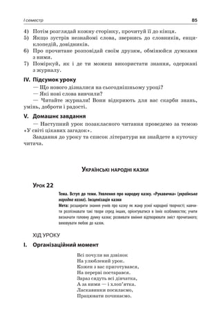 85I семестр
4)	 Потім розглядай кожну сторінку, прочитуй її до кінця.
5)	Якщо зустрів незнайомі слова, звернись до словників, енци-
клопедій, довідників.
6)	 Про прочитане розповідай своїм друзям, обмінюйся думками
з ними.
7)	 Поміркуй, як і де ти можеш використати знання, одержані
з журналу.
IV.	Підсумок уроку
— Що нового дізналися на сьогоднішньому уроці?
— Які нові слова вивчили?
— Читайте журнали! Вони відкриють для вас скарби знань,
умінь, доброти і радості.
V.	Домашнє завдання
— Наступний урок позакласного читання проведемо за темою
«У світі цікавих загадок».
Завдання до уроку та список літератури ви знайдете в куточку
читача.
Українські народні казки
Урок 22
		 Тема. Вступ до теми. Уявлення про народну казку. «Рукавичка» (українська
народна казка). Інсценізація казки
		 Мета: розширити знання учнів про казку як жанр усної народної творчості; навчи-
ти розпізнавати такі твори серед інших, орієнтуватися в їхніх особливостях; учити
визначати головну думку казки; розвивати вміння відтворювати зміст прочитаного;
виховувати любов до казок.
Хід уроку
I.	 Організаційний момент
Всі почули ви дзвінок
На улюблений урок.
Кожен з вас приготувався,
На перерві постарався.
Зараз сядуть всі дівчатка,
А за ними — і хлоп’ятка.
Ласкавинки посилаємо,
Працювати починаємо.
 