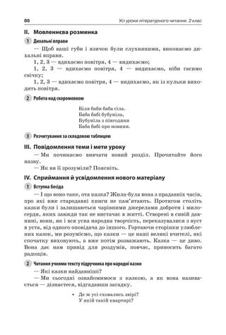 86 Усі уроки літературного читання. 2 клас
II.	Мовленнєва розминка
1	 Дихальні вправи
— Щоб ваші губи і язичок були слухняними, виконаємо ди-
хальні вправи.
1, 2, 3 — вдихаємо повітря, 4 — видихаємо;
1, 2, 3 — вдихаємо повітря, 4 — видихаємо, ніби гасимо
свічку;
1, 2, 3 — вдихаємо повітря, 4 — видихаємо, як із кульки вихо-
дить повітря.
2	 Робота над скоромовкою
Біля баби баба сіла.
Баба бабі бубуніла,
Бубуніла з півгодини
Баба бабі про новини.
3	 Розчитування за складовою таблицею
III.	Повідомлення теми і мети уроку
—	Ми починаємо вивчати новий розділ. Прочитайте його
назву.
— Як ви її зрозуміли? Поясніть.
IV.	Сприймання й усвідомлення нового матеріалу
1	 Вступна бесіда
— І що воно таке, ота казка? Жила-була вона з прадавніх часів,
про які вже стародавні книги не пам’ятають. Протягом століть
казки були і залишаються чарівними джерелами доброти і мило-
сердя, яких завжди так не вистачає в житті. Створені в сивій дав-
нині, вони, як і вся усна народна творчість, переказувалися з вуст
в уста, від одного оповідача до іншого. Гортаючи сторінки улюбле-
них казок, ми розуміємо, що казки — це наші великі вчителі, які
спочатку виховують, а вже потім розважають. Казка — це диво.
Вона дає нам привід для роздумів, повчає, приносить багато
радощів.
2	 Читання учнями тексту підручника про народні казки
— Які казки найдавніші?
—	Ми сьогодні ознайомимося з казкою, а як вона назива-
ється — дізнаєтеся, відгадавши загадку.
•	 Де ж усі сховались звірі?
У якій такій квартирі?
 