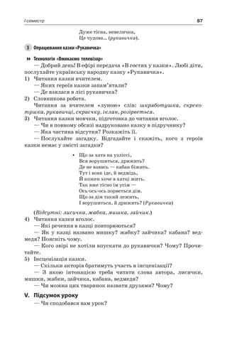 87I семестр
Дуже тісна, невеличка,
Це чудова… (рукавичка).
3	 Опрацювання казки «Рукавичка»
Технологія «Вмикаємо телевізор»
— Добрий день! В ефірі передача «В гостях у казки». Любі діти,
послухайте українську народну казку «Рукавичка».
1)	Читання казки вчителем.
— Яких героїв казки запам’ятали?
— Де взялася в лісі рукавичка?
2)	 Словникова робота.
Читання за вчителем «луною» слів: шкряботушка, скреко-
тушка, рукавичці, скраєчку, іклан, розірветься.
3)	Читання казки мовчки, підготовка до читання вголос.
— Чи в повному обсязі надруковано казку в підручнику?
— Яка частина відсутня? Розкажіть її.
—	Послухайте загадку. Відгадайте і скажіть, кого з героїв
казки немає у змісті загадки?
•	 Що за хата на узліссі,
Вся ворушиться, дрижить?
Де не взявсь — кабан біжить.
Тут і вовк іде, й ведмідь,
Й кожен хоче в хатці жить.
Так вже тісно їм усім —
Ось-ось-ось порветься дім.
Що за дім такий лежить,
І ворушиться, й дрижить? (Рукавичка)
(Відсутні: лисичка, жабка, мишка, зайчик.)
4)	Читання казки вголос.
— Які речення в казці повторюються?
— Як у казці названо мишку? жабку? зайчика? кабана? вед-
медя? Поясніть чому.
— Кого звірі не хотіли впускати до рукавички? Чому? Прочи-
тайте.
5)	 Інсценізація казки.
— Скільки акторів братимуть участь в інсценізації?
— З якою інтонацією треба читати слова автора, лисички,
мишки, жабки, зайчика, кабана, ведмедя?
— Чи можна цих тваринок назвати друзями? Чому?
V.	Підсумок уроку
— Чи сподобався вам урок?
 