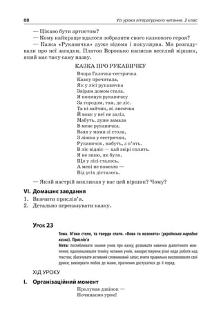 88 Усі уроки літературного читання. 2 клас
— Цікаво бути артистом?
— Кому найкраще вдалося зобразити свого казкового героя?
— Казка «Рукавичка» дуже відома і популярна. Ми розгаду-
вали про неї загадки. Платон Воронько написав веселий віршик,
який має таку саму назву.
КАЗКА ПРО РУКАВИЧКУ
Вчора Галочка-сестричка
Казку прочитала,
Як у лісі рукавичка
Звірям домом стала.
Я покинув рукавичку
За городом, там, де ліс.
Та ні зайчик, ні лисичка
Й вовк у неї не заліз.
Мабуть, дуже замала
В мене рукавичка.
Взяв у мами зі стола,
З ліжка у сестрички,
Рукавичок, мабуть, з п’ять.
В ліс відніс — хай звірі сплять.
Я не знаю, як було,
Що у лісі сталось,
А мені не повезло —
Від усіх дісталось.
— Який настрій викликав у вас цей віршик? Чому?
VI.	Домашнє завдання
1.	 Вивчити прислів’я.
2.	 Детально переказувати казку.
Урок 23
		 Тема. М’яко стеле, та твердо спати. «Вовк та козенята» (українська народна
казка). Прислів’я
		 Мета: поглиблювати знання учнів про казку; розвивати навички діалогічного мов-
лення; вдосконалювати техніку читання учнів, використовуючи різні види роботи над
текстом; збагачувати активний словниковий запас; вчити правильно висловлювати свої
думки; виховувати любов до мами, прагнення дослухатися до її порад.
Хід уроку
I.	 Організаційний момент
Пролунав дзвінок —
Починаємо урок!
 