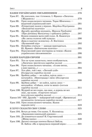 9Зміст
Казки українських письменників  . . . . . . . . . . . . . . . 	278
Урок 87.	 Як посолиш, так і їстимеш. І. Франко «Лисичка
і Журавель»  . . . . . . . . . . . . . . . . . . . . . . . . . . . . . . . . 	278
Урок 88.	 Урок позакласного читання. Тарас Шевченко —
видатний український поет  . . . . . . . . . . . . . . . . . . . 	281
Урок 89.	 Літературні казки у віршах. Марійка Підгірянка
«Безкінечні казочки»  . . . . . . . . . . . . . . . . . . . . . . . . 	284
Урок 90.	 Дружбу дружбою шукають. Микола Трублаїні
«Про дівчинку Наталочку і сріблясту рибку»  . . . . . 	287
Урок 91.	 Кожен повинен мати свій голос. В. Каменчук
«Як лиска голосок собі кувала»  . . . . . . . . . . . . . . . . 	290
Урок 92.	 Дива в садочку-зеленочку. Л. Костенко
«Бузиновий цар»  . . . . . . . . . . . . . . . . . . . . . . . . . . . . 	292
Урок 93.	 Потрібно учиться — завжди пригодиться.
Ю. Ярмиш «Зайчаткова казочка»  . . . . . . . . . . . . . . 	295
Урок 94.	 Підсумковий урок-вікторина за темою «Казки
українських письменників»  . . . . . . . . . . . . . . . . . . . 	298
Казки народів Європи  . . . . . . . . . . . . . . . . . . . . . . . . . . . . 	301
Урок 95.	 Хто за чуже хапається, свого позбувається.
«Лисичка» (російська народна казка)  . . . . . . . . . . . 	301
Урок 96.	 Урок позакласного читання. «А вже весна,
а вже красна…»  . . . . . . . . . . . . . . . . . . . . . . . . . . . . . 	304
Урок 97.	 Хто дбає, той і має. «Легкий хліб»
(білоруська народна казка)  . . . . . . . . . . . . . . . . . . . . 	306
Урок 98.	 Зробиш добро — не кайся, вдієш лихо —
начувайся. «Виноградар і змія» (болгарська
народна казка)  . . . . . . . . . . . . . . . . . . . . . . . . . . . . . . 	308
Урок 99.	 Зробиш добро — не кайся, вдієш лихо —
начувайся. «Собаки, коти та миші» (чеська
народна казка)  . . . . . . . . . . . . . . . . . . . . . . . . . . . . . . 	311
Урок 100.	Мудрий не все каже, що знає, а дурень не все
знає, що каже. «Сорочаче гніздо»
(англійська народна казка)  . . . . . . . . . . . . . . . . . . . 	314
Уроки 101–102. Дружба — найдорожчий скарб. «Бременські
музиканти» (німецька народна казка)  . . . . . . . . . . 	317
Урок 103.	Урок позакласного читання. Казки
народів світу  . . . . . . . . . . . . . . . . . . . . . . . . . . . . . . . 	323
Я хочу сказати своє слово  . . . . . . . . . . . . . . . . . . . . . . . 	325
Урок 104.	Вступ до теми. Сто казок. Т. Коломієць
«Задзвонив синенький дзвоник»  . . . . . . . . . . . . . . . 	325
Урок 105.	Де ховаються казки? В. Струтинський
«Жива казка»  . . . . . . . . . . . . . . . . . . . . . . . . . . . . . . 	328
Урок 106.	Дитячі спогади поетеси Наталі Забіли.
Н. Забіла «Як я придумала перший вірш»  . . . . . . . 	331
 