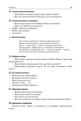 91I семестр
3	 Читання казки учнями мовчки
— Чому Коза залишила своїх діток удома самих?
— Як слід читати казку? (Повільно, не поспішаючи)
4	 Читання казки вголос «ланцюжком»
— Яким перед вами постав Вовк? Коза? козенята?
— Про кого можна так сказати?
•	 Добра, любляча, дбайлива.
•	 Злий, підступний.
•	 Слухняні.
Фізкультхвилинка
Ось читати перестали і тепер всі дружно встали.
Будем ми відпочивати, нумо вправи починати:
Руки — вгору, руки — вниз і легесенько прогнись.
Покрутились, повертілись, на хвилинку зупинились.
Пострибали, пострибали, раз — присіли, другий — встали.
Всі за парти посідали. Вчитись далі ми почали.
5	 Вибіркове читання
— Прочитайте ще раз мовчки пісеньку Кози і Вовка. Чим вони
відрізняються?
— Прочитайте зачин казки. Скільки було козенят?
—	Прочитайте кінцівку казки. За що Коза похвалила своїх
діток?
6	 Гра «Закінчіть речення»
•	 Кожного дня ходила Коза…
•	 Козенята почують матір і…
•	 Вовк підслухав, як…
•	 Чуємо, чуємо, — та…
•	 Повернулася Коза додому і…
VI.	Підсумок уроку
— Який розділ почали вивчати?
— Яку казку читали на уроці?
— Чого вчить нас ця казка?
— Як слід ставитися до порад мами, щоб не потрапити в біду?
VII. Домашнє завдання
Читати казку «Вовк та козенята» за особами, переказувати
казку.
 