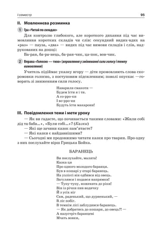95I семестр
II.	Мовленнєва розминка
1	 Гра «Читай по складах»
Для контролю глибокого, але короткого дихання під час ви-
мовляння коротких складів чи слів: секундний видих-вдих на
«раз» — пауза, «два» — видих під час вимови складів і слів, над-
рукованих на дошці:
Ба-ран, ба-ра-нець, ба-ран-чик, ца-пок, вов-чик.
2	 Вправа «Голосно — тихо» (вправлянняузмінюваннісилиголосуітемпу
вимовляння)
Учитель підіймає указку вгору — діти промовляють слова ско-
ромовки голосно, з поступовим підсиленням; поволі опускає —го-
ворять зі зниженням сили голосу.
Наварили смакоти —
Будем їсти я і ти.
А со-рро-ки
І во-рро-ни
Будуть їсти макарони!
III.	Повідомлення теми і мети уроку
— Як ви гадаєте, що починається такими словами: «Жили собі
дід та баба…», «Були собі…»? (Казки)
— Які ще зачини казок пам’ятаєте?
— Які казки є найдавнішими?
— Сьогодні ми продовжимо читати казки про тварин. Про одну
з них послухайте вірш Грицька Бойка.
БАРАНЕЦЬ
Ви послухайте, малята!
Казка ця
Про одного молодого баранця.
Був в кошарі у отарі баранець.
На узліссі він одбився від овець.
Загулявся і подався напрямки!
— Тупу-тупу, ноженята до ріки!
Він із річки пив водичку
Й з усіх ніг
Сам, раденький, що дурненький, —
В ліс побіг.
В темнім лісі заблудився баранець.
— Як добратись до кошари, до овець?! —
А назустріч баранцеві
Мчать вовки,
 