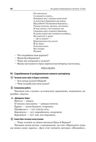 96 Усі уроки літературного читання. 2 клас
Очі світяться
І клацають клики…
Повернув він і подався навтьоки!
А назустріч баранцеві ще вовки.
Що робити? Зупинився баранець…
Тільки казочці, малята, не кінець.
Я тоді писав у лісі книжку цю
І відкрив одну сторінку баранцю.
В цьому вірші він сховався залюбки…
Ви спитаєте у мене:
— Де ж вовки? —
Перегризлися від злості
Й на траві
Розпластались
Всі чотири
Неживі.
— Чи сподобався вам віршик?
— Яким був баранець?
— Чому він потрапив у халепу?
— Назву наступного героя переплутав вітерець-пустунець.
ПЦА (ЦАП)
IV.	Сприймання й усвідомлення нового матеріалу
1	 Читання казки «Цап та Баран» учителем
— Хто автор казки? (Народ)
— Чим сподобалася вам казка?
2	 Словникова робота
Читання слів «луною» за вчителем: проженімо, компанією, во-
рожбит, відсіля.
«Довідкове бюро»
Відсіля — звідси.
П’ятами накивати — швидко втекти.
Курінь — легка будівля, сторожка.
Прибрались — тут: пішли геть.
Ворожити — тут: передбачати, вгадувати.
Ворожбит — тут: той, хто ворожить.
3	 Самостійне читання казки учнями
— Чому чоловік та жінка вигнали Цапа й Барана?
Читання казки вголос «ланцюжком» до слів «Приходять туди,
аж вовки кашу варять». Далі учні читають методом «Незнайко».
 