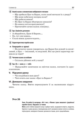 97I семестр
4	 Аналіз казки з елементами вибіркового читання
— Що зробили Цап та Баран, коли хазяї вигнали їх з двору?
— Що вони побачили посеред поля?
— Що робили вовки?
— Як Цап та Баран обхитрили хижаків?
— Як вовки хотіли врятуватися?
— Прочитайте зачин казки; кінцівку.
5	 Гра «Закінчіть речення»
•	 А збирайтеся, Цапе й Баране,…
•	 Ох, тут уже вовки…
•	 Стали вовки думати-гадати…
6	 Характеристика героїв казки
Попрацюйте в групах!
— На початку казки говориться, що Баран був дужий та несмі-
ливий, а Цап — сміливий, та недужий. Які ще риси характеру ви-
явили ці герої?
7	 Читання казки за особами
— Скільки дійових осіб у казці?
8	 Гра «Ти — мені, я — тобі»
— Придумайте запитання за змістом казки, поставте їх одно-
класникам.
V.	Підсумок уроку
— Чи сподобався вам урок?
— Чого вчить нас казка «Цап та Баран»?
VI.	Домашнє завдання
Читати казку. Вміти переказувати її за малюнками підруч-
ника.
Урок 26
		 Тема. По роботі й нагорода. «Кіт і пес», «Півник і двоє мишенят» (українські
народні казки). Підсумок за темою
		 Мета: учити глибоко відчувати казку, її добрих героїв, засуджувати хитрість, ледарство,
боротися із цими рисами у повсякденному житті; розвивати вміння читати за особами,
переказувати; виховувати бажання допомагати іншим, рости працелюбними.
 
