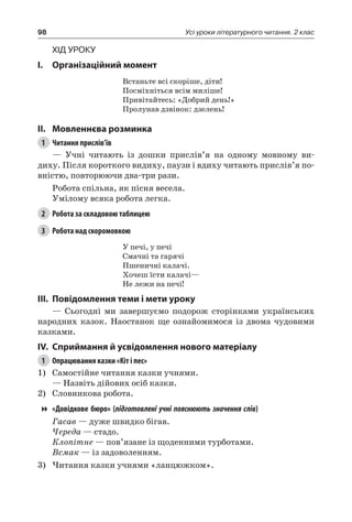 98 Усі уроки літературного читання. 2 клас
Хід уроку
I.	 Організаційний момент
Встаньте всі скоріше, діти!
Посміхніться всім миліше!
Привітайтесь: «Добрий день!»
Пролунав дзвінок: дзелень!
II.	Мовленнєва розминка
1	 Читання прислів’їв
— Учні читають із дошки прислів’я на одному мовному ви-
диху. Після короткого видиху, паузи і вдиху читають прислів’я по-
вністю, повторюючи два-три рази.
Робота спільна, як пісня весела.
Умілому всяка робота легка.
2	 Робота за складовою таблицею
3	 Робота над скоромовкою
У печі, у печі
Смачні та гарячі
Пшеничні калачі.
Хочеш їсти калачі—
Не лежи на печі!
III.	Повідомлення теми і мети уроку
— Сьогодні ми завершуємо подорож сторінками українських
народних казок. Наостанок ще ознайомимося із двома чудовими
казками.
IV.	Сприймання й усвідомлення нового матеріалу
1	 Опрацювання казки «Кіт і пес»
1)	 Самостійне читання казки учнями.
— Назвіть дійових осіб казки.
2)	 Словникова робота.
«Довідкове бюро» ( підготовлені учні пояснюють значення слів)
Гасав — дуже швидко бігав.
Череда — стадо.
Клопітне — пов’язане із щоденними турботами.
Всмак — із задоволенням.
3)	Читання казки учнями «ланцюжком».
 
