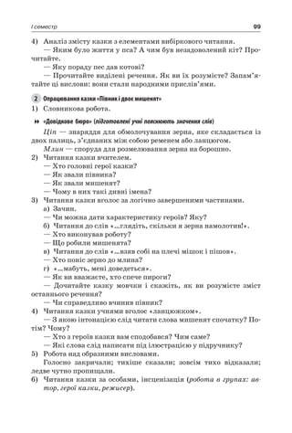 99I семестр
4)	 Аналіз змісту казки з елементами вибіркового читання.
— Яким було життя у пса? А чим був незадоволений кіт? Про-
читайте.
— Яку пораду пес дав котові?
— Прочитайте виділені речення. Як ви їх розумієте? Запам’я-
тайте ці вислови: вони стали народними прислів’ями.
2	 Опрацювання казки «Півник і двоє мишенят»
1)	 Словникова робота.
«Довідкове бюро» ( підготовлені учні пояснюють значення слів)
Ціп — знаряддя для обмолочування зерна, яке складається із
двох палиць, з’єднаних між собою ременем або ланцюгом.
Млин — споруда для розмелювання зерна на борошно.
2)	Читання казки вчителем.
— Хто головні герої казки?
— Як звали півника?
— Як звали мишенят?
— Чому в них такі дивні імена?
3)	Читання казки вголос за логічно завершеними частинами.
а)	 Зачин.
— Чи можна дати характеристику героїв? Яку?
б)	Читання до слів «…глядіть, скільки я зерна намолотив!».
— Хто виконував роботу?
— Що робили мишенята?
в)	Читання до слів «…взяв собі на плечі мішок і пішов».
— Хто поніс зерно до млина?
г)	 «…мабуть, мені доведеться».
— Як ви вважаєте, хто спече пироги?
— Дочитайте казку мовчки і скажіть, як ви розумієте зміст
останнього речення?
— Чи справедливо вчинив півник?
4)	Читання казки учнями вголос «ланцюжком».
— З якою інтонацією слід читати слова мишенят спочатку? По-
тім? Чому?
— Хто з героїв казки вам сподобався? Чим саме?
— Які слова слід написати під ілюстрацією у підручнику?
5)	 Робота над образними висловами.
Голосно закричали; тихіше сказали; зовсім тихо відказали;
ледве чутно пропищали.
6)	Читання казки за особами, інсценізація (робота в групах: ав-
тор, герої казки, режисер).
 
