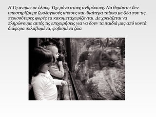 Η Γη ανήκει σε όλους. Όχι μόνο στους ανθρώπους. Να θυμάστε: δεν
υποστηρίζουμε ζωολογικούς κήπους και ιδιαίτερα τσίρκο με ζώα που τις
περισσότερες φορές τα κακομεταχειρίζονται. Δε χρειάζεται να
πληρώνουμε αυτές τις επιχειρήσεις για να δουν τα παιδιά μας από κοντά
διάφορα σκλαβωμένα, φοβισμένα ζώα
 