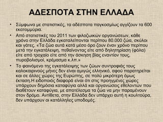 ΑΔΕΣΠΟΤΑ ΣΤΗΝ ΕΛΛΑΔΑ
• Σύμφωνα με στατιστικές, τα αδέσποτα παγκοσμίως αγγίζουν τα 600
εκατομμύρια.
• Από στατιστικές του 2011 των φιλοζωικών οργανώσεων, κάθε
χρόνο στην Ελλάδα εγκαταλείπονται περίπου 80.000 ζώα, σκύλοι
και γάτες. «Τα ζώα αυτά κατά µέσο όρο ζουν έναν χρόνο περίπου
µετά την εγκατάλειψη, πεθαίνοντας είτε από δηλητηρίαση (φόλα)
είτε από τροχαίο είτε από την άσκηση βίας εναντίον τους,
πυροβολισµοί, κρέµασµα κ.λπ.»
• Το φαινόμενο της εγκατάλειψης των ζώων συντροφιάς τους
καλοκαιρινούς μήνες δεν είναι αμιγώς ελληνικό, αφού παρατηρείται
και σε άλλες χώρες της Ευρώπης, σε πολύ μικρότερη όμως
έκταση.Η ειδοποιός διαφορά είναι ότι στις προηγμένες χώρες
υπάρχουν δημόσια καταφύγια αλλά και οργανώσεις εθελοντών που
διαθέτουν καταφύγια, με αποτέλεσμα τα ζώα να μην παραμένουν
στον δρόμο. Αντίθετα, στην Ελλάδα δεν υπάρχει αυτή η κουλτούρα,
δεν υπάρχουν οι κατάλληλες υποδομές.
 