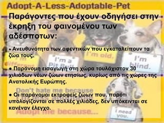 Παράγοντες που έχουν οδηγήσει στην
έκρηξη του φαινομένου των
αδέσποτων:
● Ανευθυνότητα των αφεντικών που εγκαταλείπουν τα
ζώα τους.
● Παράνομη εισαγωγή στη χώρα τουλάχιστον 30
χιλιάδων νέων ζώων ετησίως, κυρίως από τις χώρες της
Ανατολικής Ευρώπης.
● Οι παράνομοι εκτροφείς ζώων που, παρότι
υπολογίζονται σε πολλές χιλιάδες, δεν υπόκεινται σε
κανέναν έλεγχο.
 
