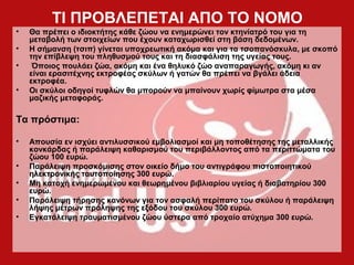 ΤΙ ΠΡΟΒΛΕΠΕΤΑΙ ΑΠΟ ΤΟ ΝΟΜΟ
• Θα πρέπει ο ιδιοκτήτης κάθε ζώου να ενημερώνει τον κτηνίατρό του για τη
μεταβολή των στοιχείων που έχουν καταχωρισθεί στη βάση δεδομένων.
• Η σήμανση (τσιπ) γίνεται υποχρεωτική ακόμα και για τα τσοπανόσκυλα, με σκοπό
την επίβλεψη του πληθυσμού τους και τη διασφάλιση της υγείας τους.
• Όποιος πουλάει ζώα, ακόμη και ένα θηλυκό ζώο αναπαραγωγής, ακόμη κι αν
είναι ερασιτέχνης εκτροφέας σκύλων ή γατών θα πρέπει να βγάλει άδεια
εκτροφέα.
• Οι σκύλοι οδηγοί τυφλών θα μπορούν να μπαίνουν χωρίς φίμωτρα στα μέσα
μαζικής μεταφοράς.
Τα πρόστιμα:
• Απουσία εν ισχύει αντιλυσσικού εμβολιασμοί και μη τοποθέτησης της μεταλλικής
κονκάρδας ή παράλειψη καθαρισμού του περιβάλλοντος από τα περιττώματα του
ζώου 100 ευρώ.
• Παράλειψη προσκόμισης στον οικείο δήμο του αντιγράφου πιστοποιητικού
ηλεκτρονικής ταυτοποίησης 300 ευρώ.
• Μη κατοχή ενημερωμένου και θεωρημένου βιβλιαρίου υγείας ή διαβατηρίου 300
ευρώ.
• Παράλειψη τήρησης κανόνων για τον ασφαλή περίπατο του σκύλου ή παράλειψη
λήψης μέτρων πρόληψης της εξόδου του σκύλου 300 ευρώ.
• Εγκατάλειψη τραυματισμένου ζώου ύστερα από τροχαίο ατύχημα 300 ευρώ.
 