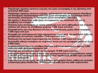 • Παράλειψη τήρησης κανόνων ευζωίας του ζώου συντροφιάς ή της εξέτασης από
κτηνίατρο 500 ευρώ.
• Παράλειψη τήρησης κανόνων ευζωίας, υγειονομικών και αστυνομικών διατάξεων
και διατήρηση περισσοτέρων από δύο ζώων συντροφιάς σε διαμέρισμα όπου ο
κανονισμός απαγορεύει τη διατήρηση ζώων συντροφιάς 500 ευρώ.
• Θα πρέπει ο ιδιοκτήτης κάθε ζώου να ενημερώνει τον κτηνίατρό του για τη
μεταβολή των στοιχείων
• Πώληση ζώου συντροφιάς με ηλικία μικρότερη των οκτώ εβδομάδων και πώληση
σκύλων και γάτων σε υπαίθριους χώρους 1.000 ευρώ ανά ζώο.
• Εκτροφή έστω και ενός θηλυκού σκύλου αναπαραγωγής χωρίς άδεια εκτροφής
1.000 ευρώ ανά ζώο.
• Εκτροφή και αναπαραγωγή ακρωτηριασμένων ζώων μετά την οριζόμενη λήξη της
μεταβατικής πενταετούς περιόδου 1.000 ευρώ ανά ζώο.
• Εισαγωγή και εμπορία ακρωτηριασμένων σκύλων 1.000 ευρώ ανά ζώο.
• Ανυπαρξία ειδικών κλουβιών σε επιβατικά πλοία για την μεταφορά μεγάλων ζώων
5.000 ευρώ.
• Χρησιμοποίηση ζώου σε υπαίθρια δημόσια έκθεση με οικονομικό όφελος 5.000
ευρώ για κάθε χρησιμοποιούμενο ζώο.
• Εκτροφή και εκπαίδευση ζώου για μονομαχία 10.000 ευρώ ανά ζώο.
• Διατήρηση ζώου σε τσίρκο ή θίασο που χρησιμοποιείται με οποιονδήποτε τρόπο
ή σκοπό στο πρόγραμμά του ή πραγματοποιεί παράσταση 20.000 ευρώ για κάθε
ζώο που διατηρείται.
• Κακοποίηση, βασανισμός, κακή ή βάναυση μεταχείριση ζώου, καθώς και εμπορία
ή διακίνηση μέσω διαδικτύου 30.000 ευρώ για κάθε ζώο και κάθε περιστατικό.
 