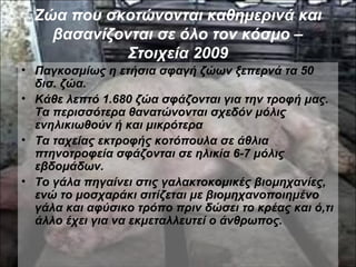 Ζώα που σκοτώνονται καθημερινά και
βασανίζονται σε όλο τον κόσμο –
Στοιχεία 2009
• Παγκοσμίως η ετήσια σφαγή ζώων ξεπερνά τα 50
δισ. ζώα.
• Κάθε λεπτό 1.680 ζώα σφάζονται για την τροφή μας.
Τα περισσότερα θανατώνονται σχεδόν μόλις
ενηλικιωθούν ή και μικρότερα
• Τα ταχείας εκτροφής κοτόπουλα σε άθλια
πτηνοτροφεία σφάζονται σε ηλικία 6-7 μόλις
εβδομάδων.
• Το γάλα πηγαίνει στις γαλακτοκομικές βιομηχανίες,
ενώ το μοσχαράκι σιτίζεται με βιομηχανοποιημένο
γάλα και αφύσικο τρόπο πριν δώσει το κρέας και ό,τι
άλλο έχει για να εκμεταλλευτεί ο άνθρωπος.
 