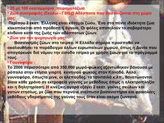 • 25 με 100 εκατομμύρια πειραματόζωα
• Ζώα συντροφιάς (Σκύλοι - Γάτες) Αδέσποτα που βασανίζονται στη χώρα
μας:
Περίπου 2 εκατ. Έλληνες είναι κάτοχοι ζώου. Ένα στα πέντε ιδιόκτητα ζώα
κακοποιείται από πρόθεση ή άγνοια. Οι φόλες αποτελούν το σοβαρότερο
κίνδυνο κατά της ζωής των αδέσποτων ζώων.
• Ζώα για την ψυχαγωγία μας:
Βασανισμός ζώων στο τσίρκο. Η Ελλάδα σήμερα προσπαθεί να
ακολουθήσει το παράδειγμα άλλων ευρωπαϊκών χωρών, όπως η Δανία που
απαγόρευσε διά νόμου την είσοδο τσίρκο με χρήση ζώων για το πρόγραμμά
τους.
• Γουνοφόρα :
Το 2006 περισσότερα από 350.000 μωρά-φώκιες εξοντώθηκαν βάναυσα με
ρόπαλα στην ετήσια γιορτή κυνηγιού φώκιας στον Καναδά. Άλλα
γουνοφόρα, όπωςτα μινκ, οι αλεπούδες, τα τσιντσιλά κ.λπ., θανατώνονται
βίαια κάθε χρόνο σε εκτροφεία γούνας με μεθόδους όπως η ηλεκτροπληξία
και η δηλητηρίαση. Η κινέζικη αγορά εξάγει 2 εκατ. γούνες σκύλων και
γατών ετησίως, με ζώα που περνάνε ανείπωτα βασανιστήρια και φρικαλέες
μεθόδους γδαρσίματος της γούνας τους όταν είναι ακόμα ζωντανά.
 