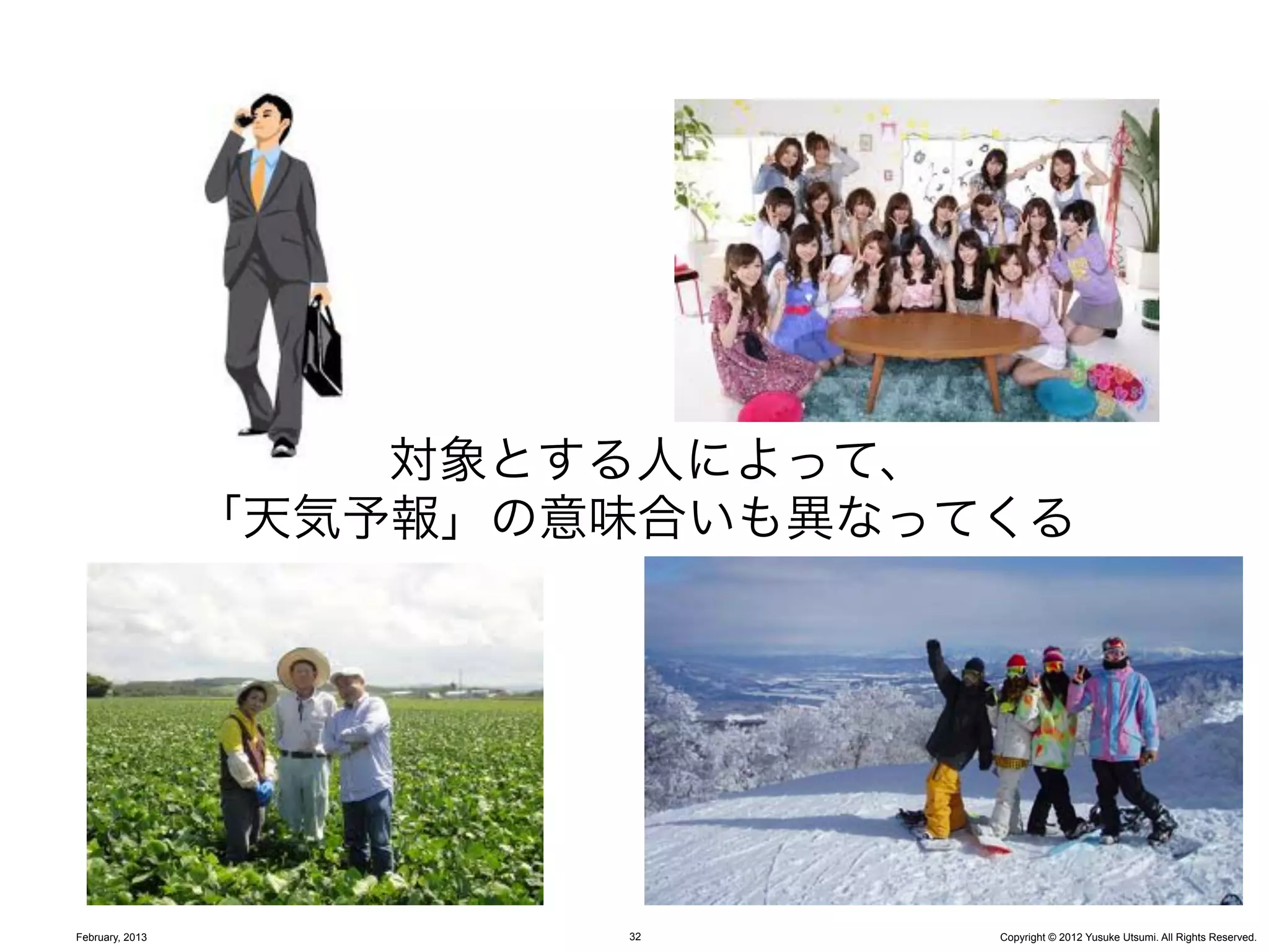 対象とする人によって、
                 「天気予報」の意味合いも異なってくる




February, 2013           32      Copyright © 2012 Yusuke Utsumi. All Rights Reserved.
 
