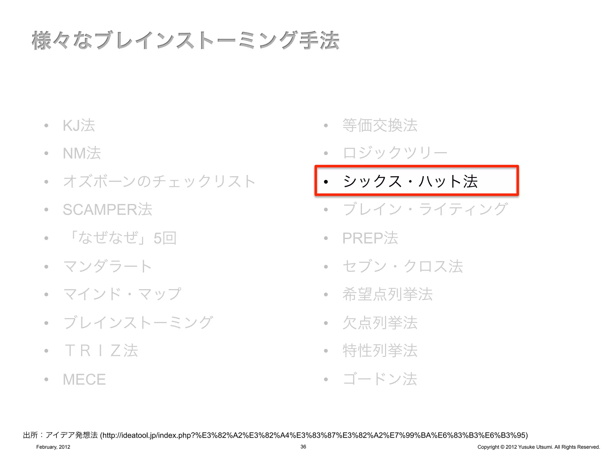 •  KJ法                                                   •  等価交換法
     •  NM法                                                   •  ロジックツリー
     •  オズボーンのチェックリスト                                         •  シックス・ハット法
     •  SCAMPER法                                              •  ブレイン・ライティング
     •  「なぜなぜ」5回                                              •  PREP法
     •  マンダラート                                                •  セブン・クロス法
     •  マインド・マップ                                              •  希望点列挙法
     •  ブレインストーミング                                            •  欠点列挙法
     •  ＴＲＩＺ法                                                 •  特性列挙法
     •  MECE                                                  •  ゴードン法


出所：アイデア発想法 (http://ideatool.jp/index.php?%E3%82%A2%E3%82%A4%E3%83%87%E3%82%A2%E7%99%BA%E6%83%B3%E6%B3%95)
  February, 2012                                         36                                   Copyright © 2012 Yusuke Utsumi. All Rights Reserved.
 