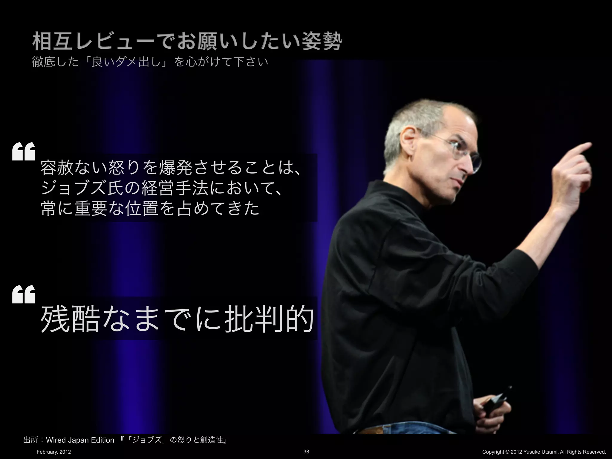 徹底した「良いダメ出し」を心がけて下さい




   容赦ない怒りを爆発させることは、
   ジョブズ氏の経営手法において、
   常に重要な位置を占めてきた




   残酷なまでに批判的


出所：Wired Japan Edition 『「ジョブズ」の怒りと創造性』
  February, 2012                         38   Copyright © 2012 Yusuke Utsumi. All Rights Reserved.
 
