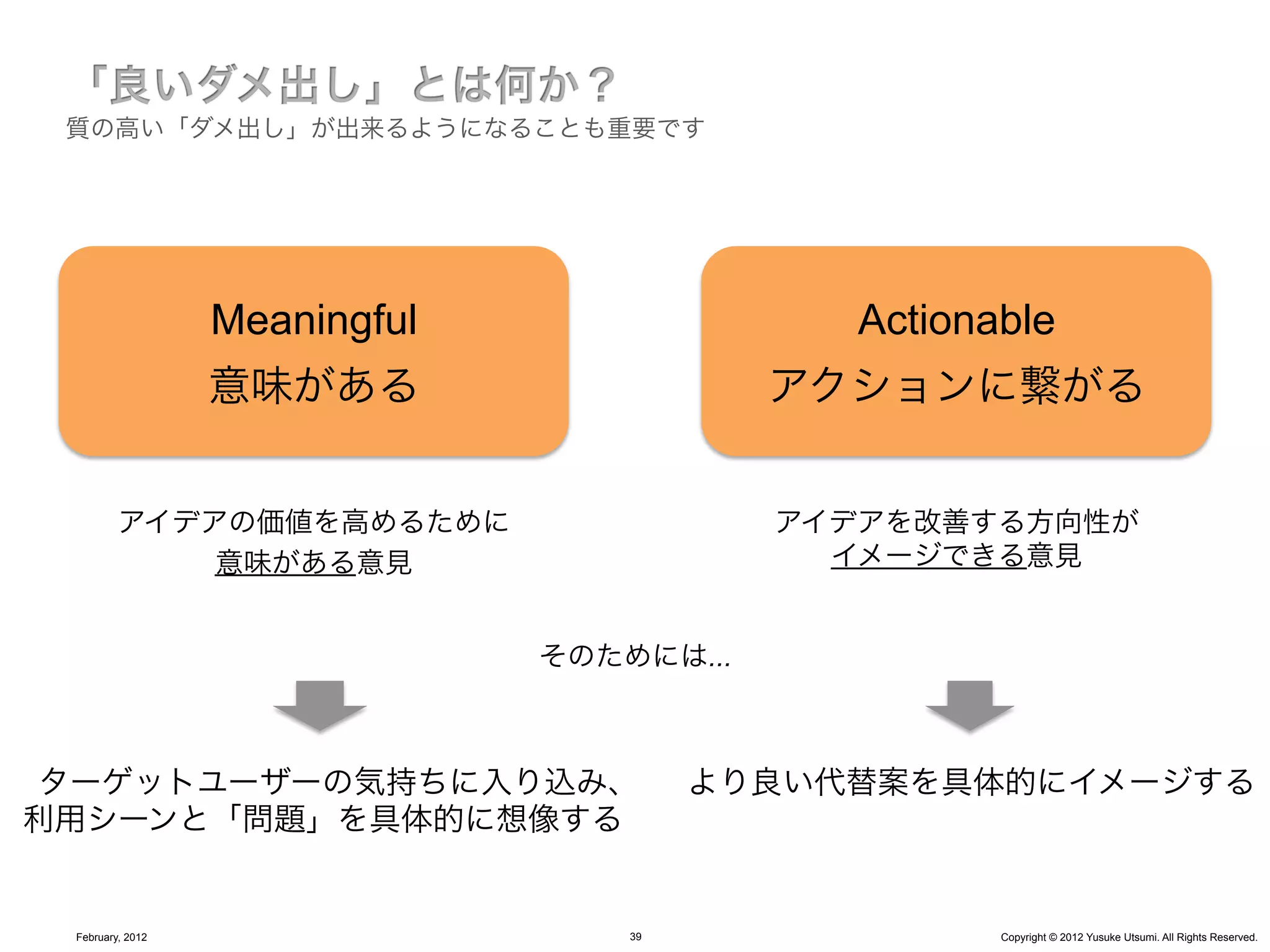 質の高い「ダメ出し」が出来るようになることも重要です




                  Meaningful                 Actionable
                  意味がある                    アクションに繋がる


         アイデアの価値を高めるために                    アイデアを改善する方向性が
             意味がある意見                         イメージできる意見


                               そのためには...



ターゲットユーザーの気持ちに入り込み、                     より良い代替案を具体的にイメージする
利用シーンと「問題」を具体的に想像する


 February, 2012                    39               Copyright © 2012 Yusuke Utsumi. All Rights Reserved.
 