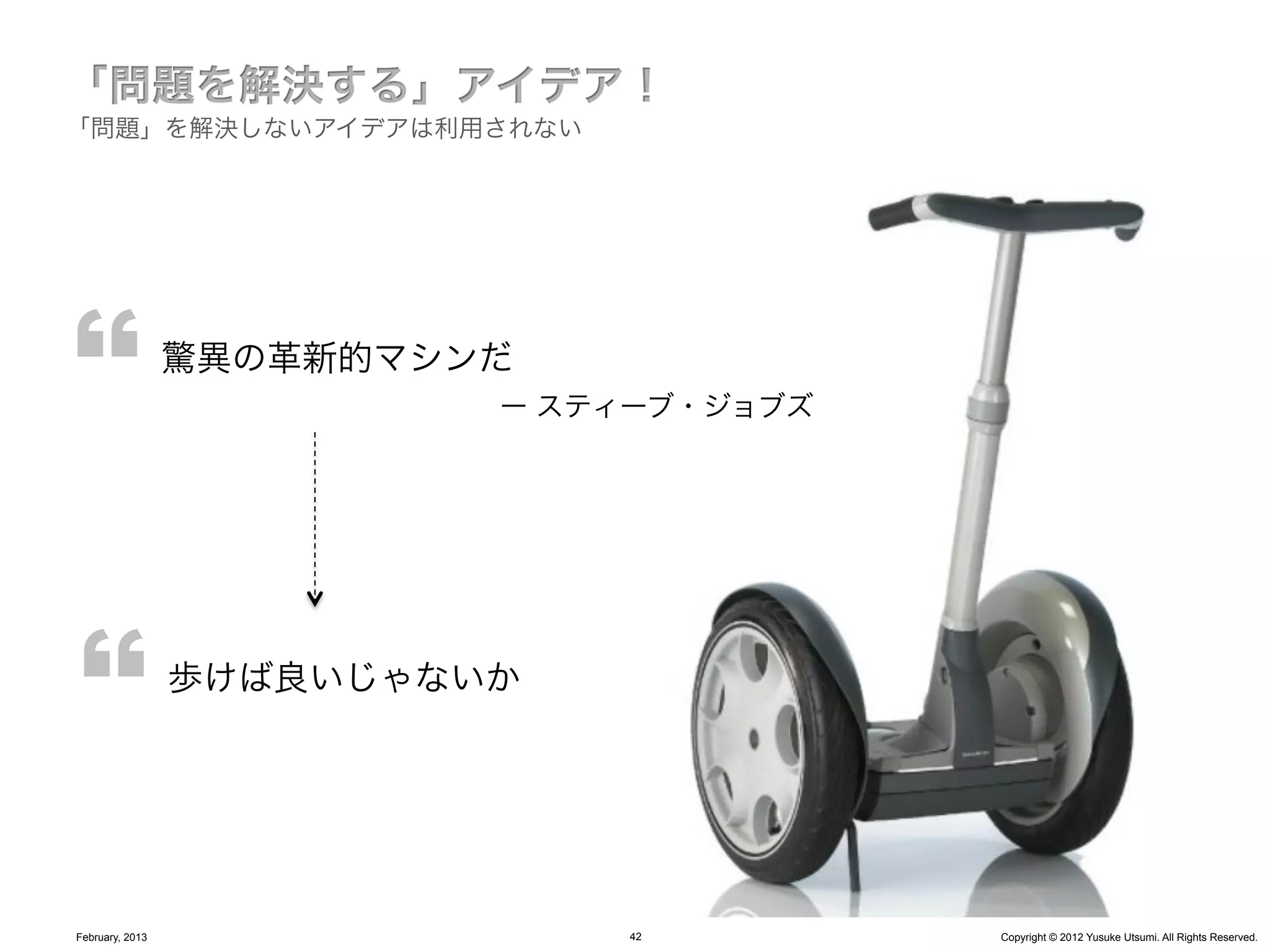 「問題」を解決しないアイデアは利用されない




                 驚異の革新的マシンだ
                          ー スティーブ・ジョブズ




                 歩けば良いじゃないか




February, 2013                42         Copyright © 2012 Yusuke Utsumi. All Rights Reserved.
 