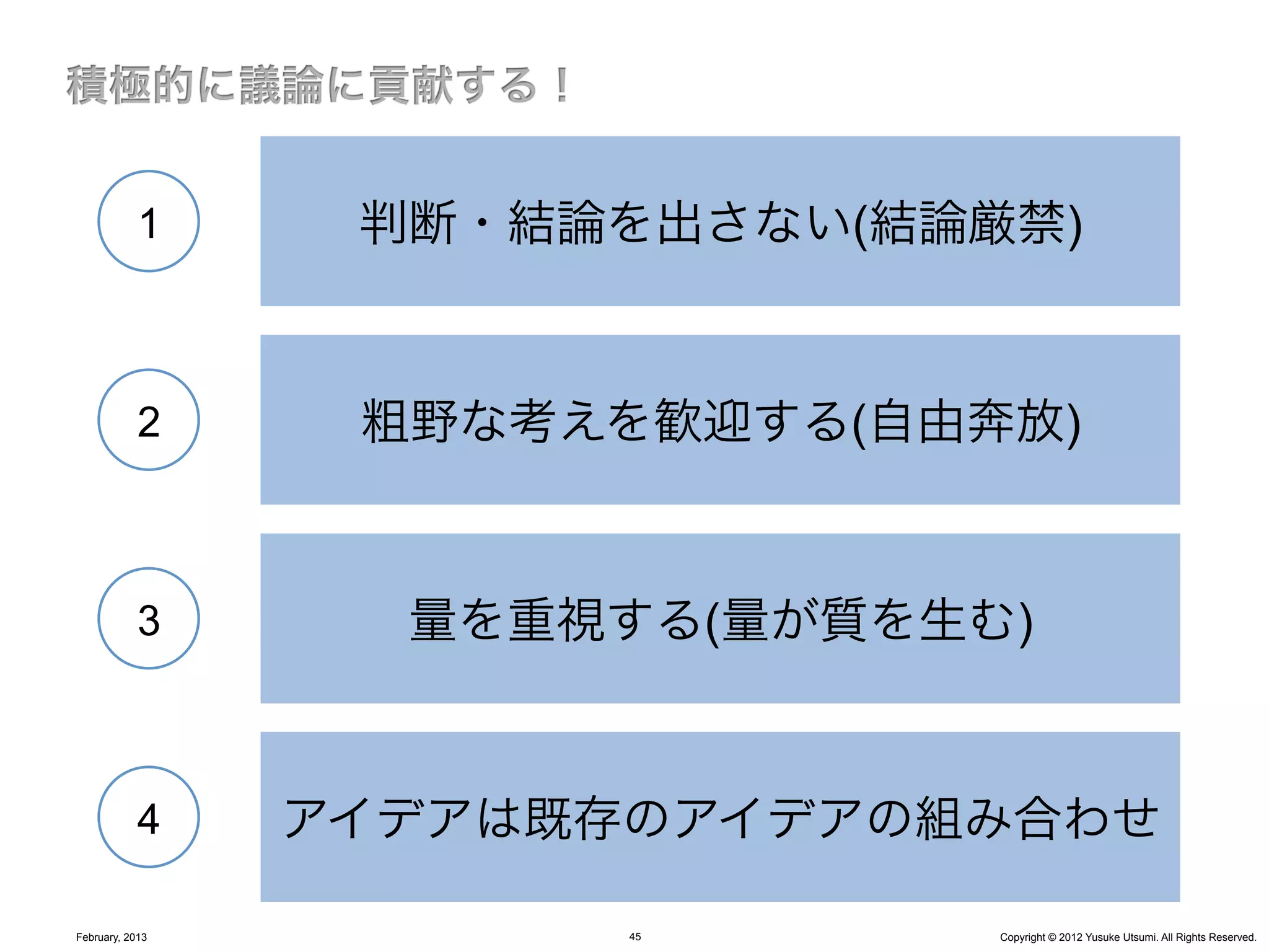 1     判断・結論を出さない(結論厳禁)


            2     粗野な考えを歓迎する(自由奔放)


            3      量を重視する(量が質を生む)


            4    アイデアは既存のアイデアの組み合わせ

February, 2013          45      Copyright © 2012 Yusuke Utsumi. All Rights Reserved.
 