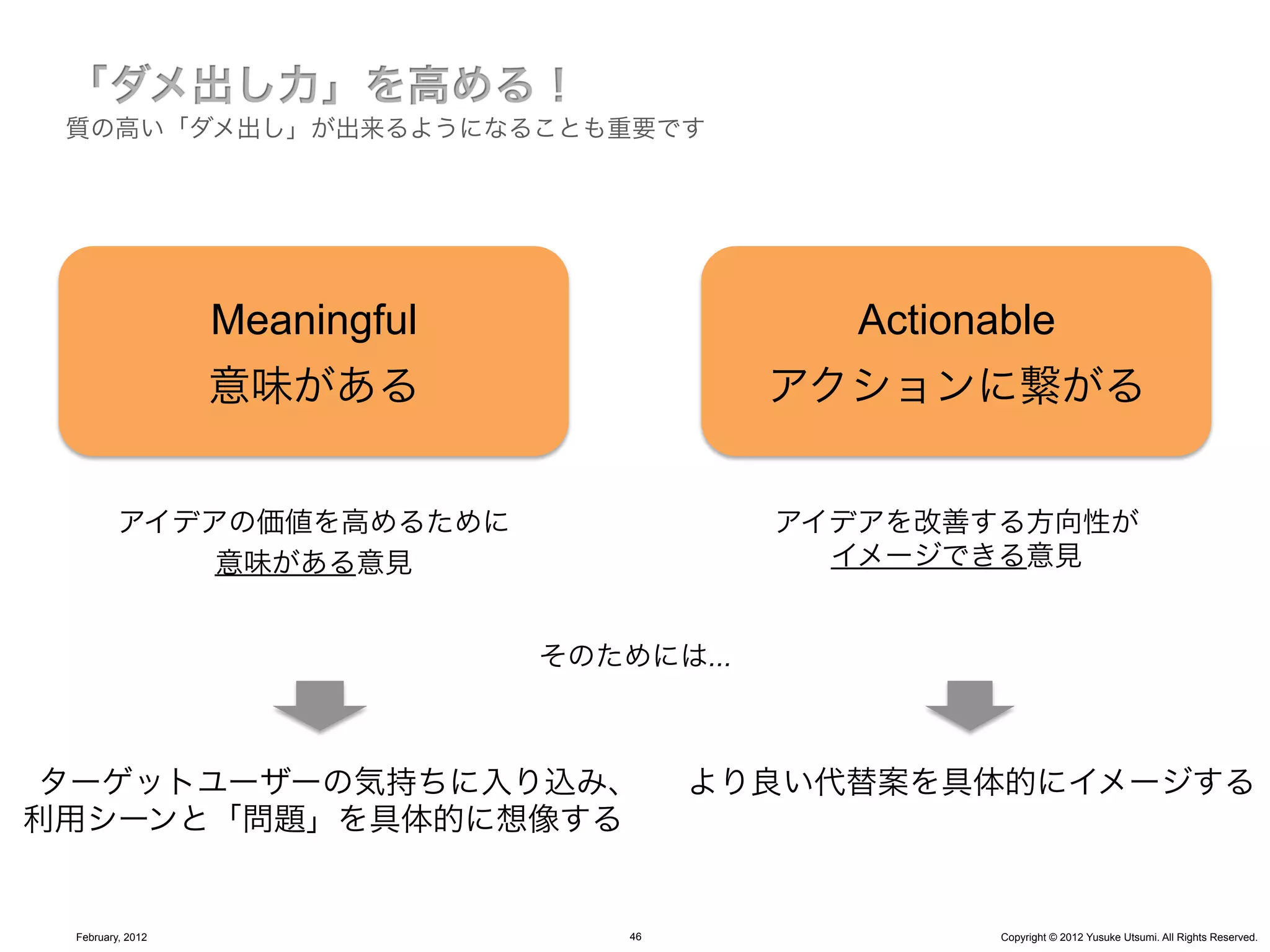 質の高い「ダメ出し」が出来るようになることも重要です




                  Meaningful                 Actionable
                  意味がある                    アクションに繋がる


         アイデアの価値を高めるために                    アイデアを改善する方向性が
             意味がある意見                         イメージできる意見


                               そのためには...



ターゲットユーザーの気持ちに入り込み、                     より良い代替案を具体的にイメージする
利用シーンと「問題」を具体的に想像する


 February, 2012                    46               Copyright © 2012 Yusuke Utsumi. All Rights Reserved.
 