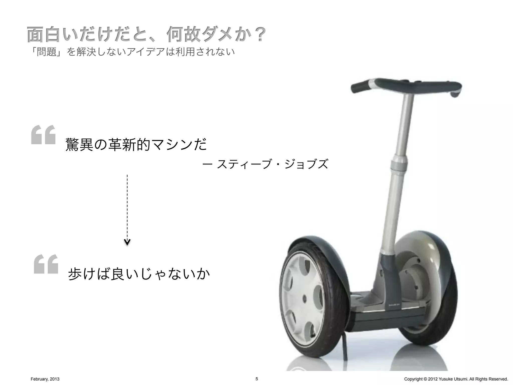 「問題」を解決しないアイデアは利用されない




                 驚異の革新的マシンだ
                          ー スティーブ・ジョブズ




                 歩けば良いじゃないか




February, 2013                 5         Copyright © 2012 Yusuke Utsumi. All Rights Reserved.
 