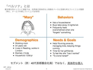 解決策を形にしていく過程では、利用者の具体的な人物像をベースに改善を考えていくことが重要
 （特に、チームで作業していく上では有用）




               セグメント（例：40代首都圏会社員）ではなく、具体的な個人
出所：LUXr.co
  February, 2012             30         Copyright © 2012 Yusuke Utsumi. All Rights Reserved.
 