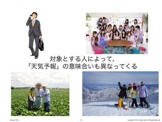 対象とする人によって、
                 「天気予報」の意味合いも異なってくる




February, 2013           32      Copyright © 2012 Yusuke Utsumi. All Rights Reserved.
 