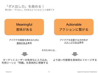 質の高い「ダメ出し」が出来るようになることも重要です




                  Meaningful                 Actionable
                  意味がある                    アクションに繋がる


         アイデアの価値を高めるために                    アイデアを改善する方向性が
             意味がある意見                         イメージできる意見


                               そのためには...



ターゲットユーザーの気持ちに入り込み、                     より良い代替案を具体的にイメージする
利用シーンと「問題」を具体的に想像する


 February, 2012                    46               Copyright © 2012 Yusuke Utsumi. All Rights Reserved.
 