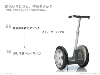 「問題」を解決しないアイデアは利用されない




                 驚異の革新的マシンだ
                          ー スティーブ・ジョブズ




                 歩けば良いじゃないか




February, 2013                 5         Copyright © 2012 Yusuke Utsumi. All Rights Reserved.
 