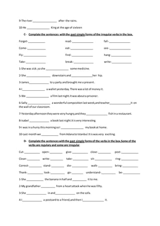 9-The river_________________ after the rains.
10-He ________________ Kingat the age of sixteen
C- Complate the sentences withthe past simple forms ofthe irregular verbsin the box.
Forget-____________ read-_______________ fall-_______________
Come-_____________ eat-________________ see-_______________
Fly-________________ find-_______________ hang-______________
Take-______________ break-______________ write-______________
1-She was sick,soshe ________________ some medicine.
2-She _________________ downstairsand_______________her hip.
3-James______________ to y party andbrought me a present.
4-I________________ a walletyesterday. There wasalot of moneyit.
5-We ________________ a filmlastnight.Itwasabouta prisoner.
6-Sally________________ a wonderful compositionlastweek,andteacher_______________it on
the wall of our classroom.
7-Yesterdayafternoontheywere veryhungry,andthey_______________ fishina restaurant.
8-Isabel ______________ a booklast night.Itisvery interesting.
9-I was ina hurry thismorningsoI ________________ mybookat home.
10-Last monthwe ____________ fromAdanato Istanbul.Itiswasvery exciting.
D- Complate the sentenceswiththe past simple formsof the verbsin the box.Some of the
verbs are regulary and some are irregular.
Cut-___________ open-_________ give-___________ close-_________ post-____________
Clean-_________ write-_________ take-___________ sit-____________ ring-____________
Correct-_________ stand-_________ die-___________ walk-__________ bring-___________
Thank-___________ look-__________ go-________ understand-__________ be-____________
1-She ____________ the banana inhalf and __________ it to me.
2-My grandfather__________ from a heartattack whenhe was fifty.
3-She ______________ inand______________ on the sofa.
4-I______________ a postcardto a friend,andthen I_______________ it.
 